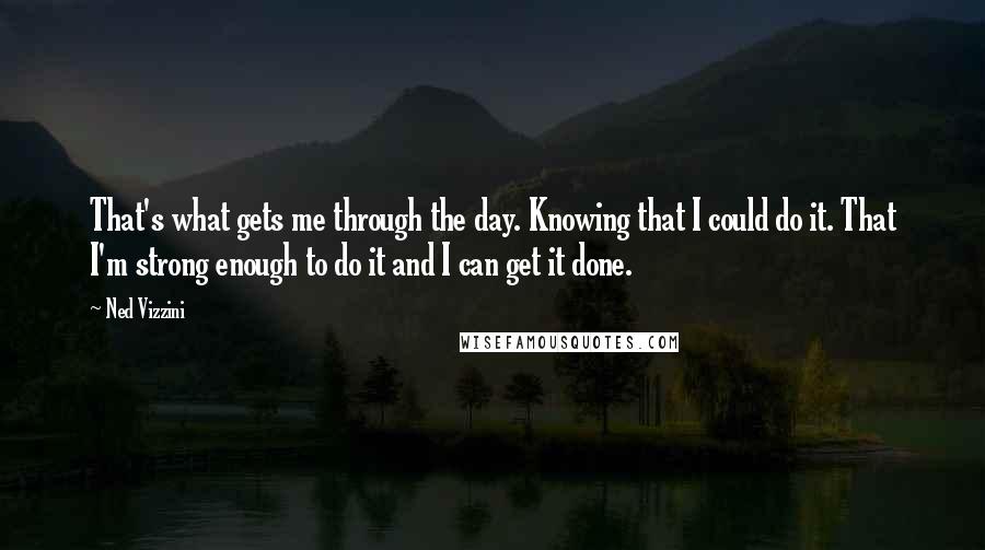Ned Vizzini quotes: That's what gets me through the day. Knowing that I could do it. That I'm strong enough to do it and I can get it done.