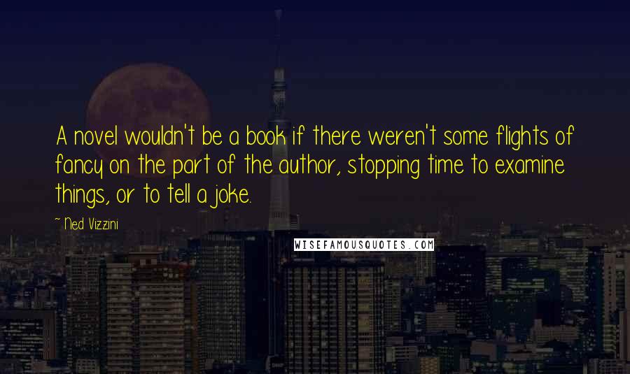 Ned Vizzini quotes: A novel wouldn't be a book if there weren't some flights of fancy on the part of the author, stopping time to examine things, or to tell a joke. Ned Vizzini quotes: A novel wouldn't be a book if there weren't some flights of fancy on the part of the author, stopping time to examine things, or to tell a joke.