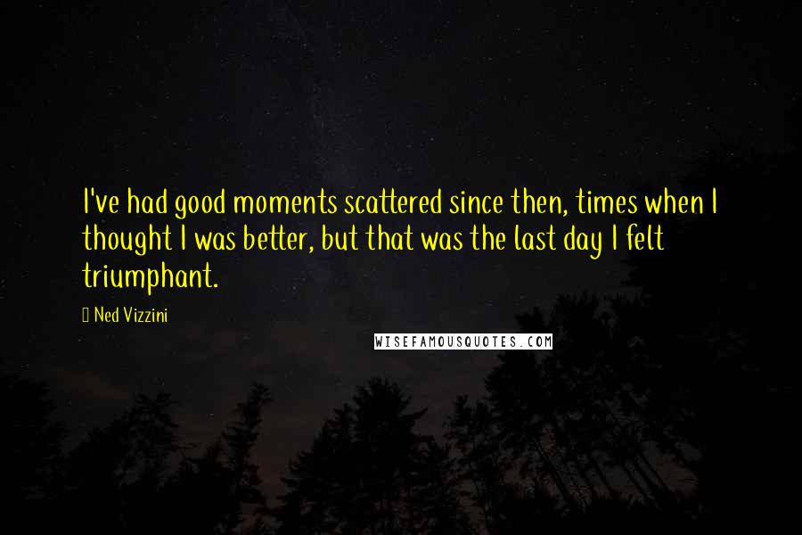 Ned Vizzini quotes: I've had good moments scattered since then, times when I thought I was better, but that was the last day I felt triumphant. Ned Vizzini quotes: I've had good moments scattered since then, times when I thought I was better, but that was the last day I felt triumphant.
