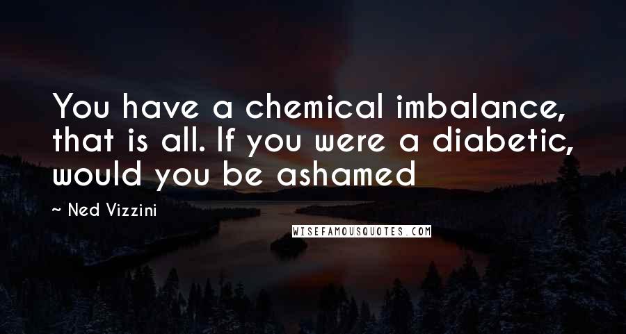 Ned Vizzini quotes: You have a chemical imbalance, that is all. If you were a diabetic, would you be ashamed