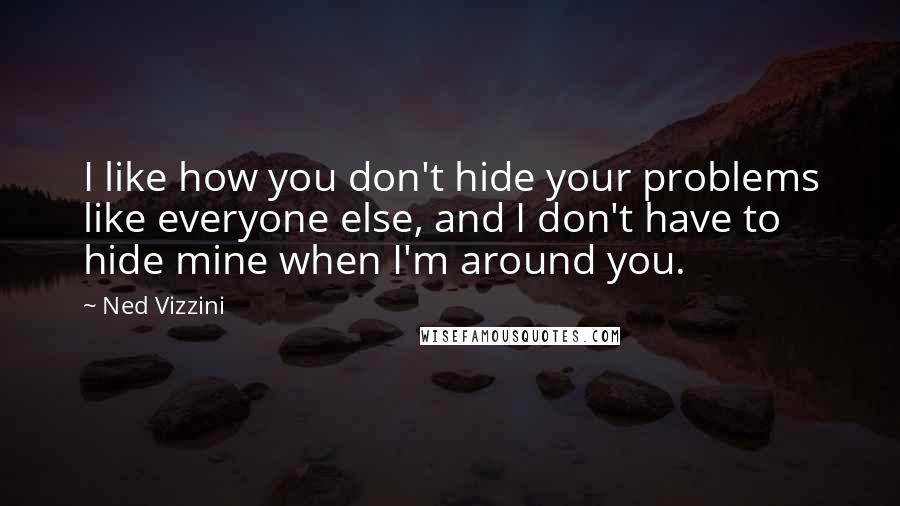 Ned Vizzini quotes: I like how you don't hide your problems like everyone else, and I don't have to hide mine when I'm around you. Ned Vizzini quotes: I like how you don't hide your problems like everyone else, and I don't have to hide mine when I'm around you.