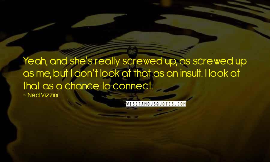 Ned Vizzini quotes: Yeah, and she's really screwed up, as screwed up as me, but I don't look at that as an insult. I look at that as a chance to connect. Ned Vizzini quotes: Yeah, and she's really screwed up, as screwed up as me, but I don't look at that as an insult. I look at that as a chance to connect.