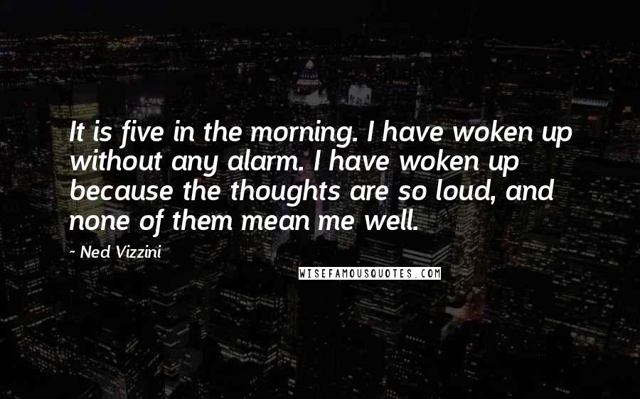Ned Vizzini quotes: It is five in the morning. I have woken up without any alarm. I have woken up because the thoughts are so loud, and none of them mean me well. Ned Vizzini quotes: It is five in the morning. I have woken up without any alarm. I have woken up because the thoughts are so loud, and none of them mean me well.