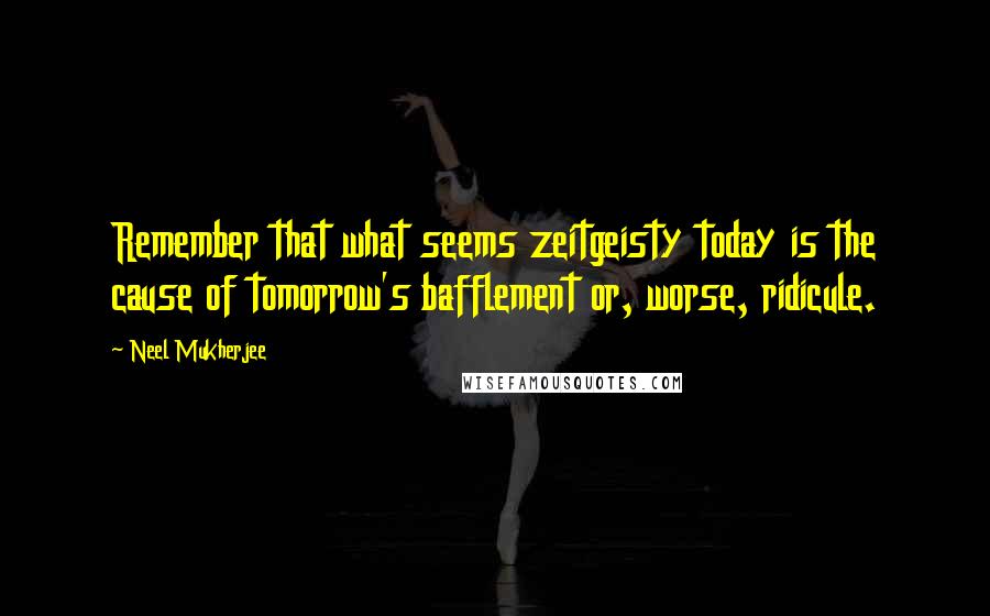 Neel Mukherjee quotes: Remember that what seems zeitgeisty today is the cause of tomorrow's bafflement or, worse, ridicule.