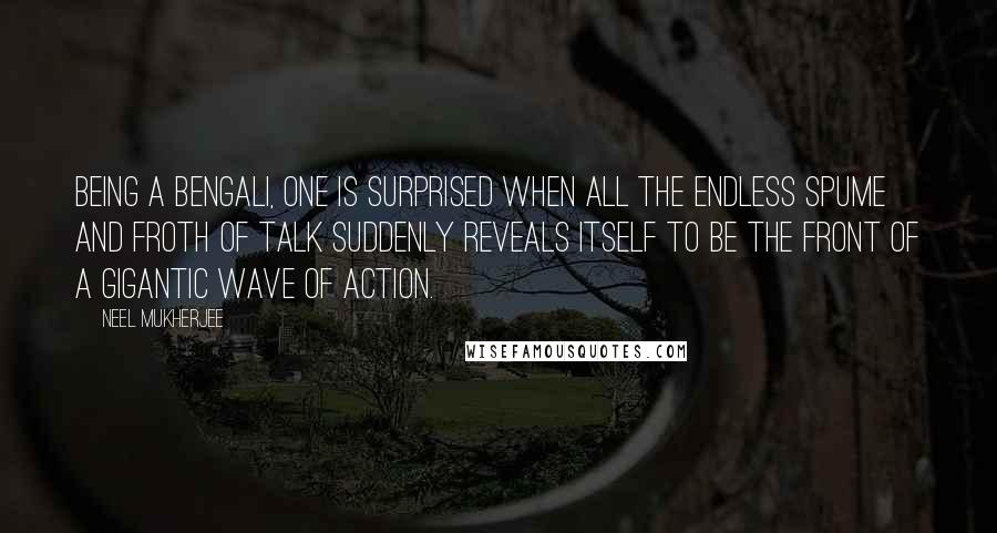 Neel Mukherjee quotes: Being a Bengali, one is surprised when all the endless spume and froth of talk suddenly reveals itself to be the front of a gigantic wave of action.