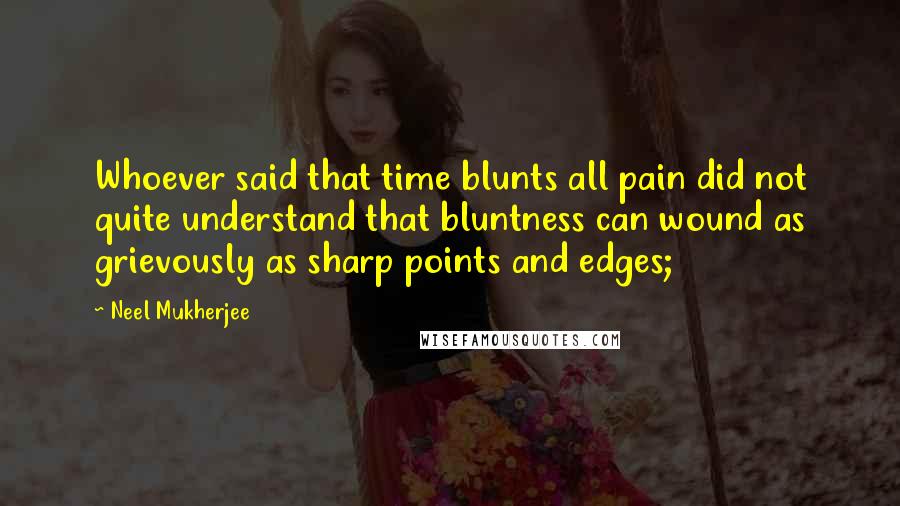 Neel Mukherjee quotes: Whoever said that time blunts all pain did not quite understand that bluntness can wound as grievously as sharp points and edges;