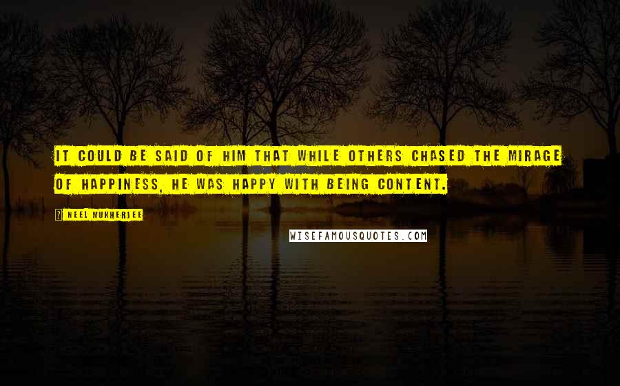 Neel Mukherjee quotes: It could be said of him that while others chased the mirage of happiness, he was happy with being content.