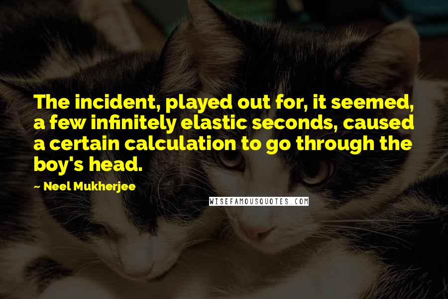 Neel Mukherjee quotes: The incident, played out for, it seemed, a few infinitely elastic seconds, caused a certain calculation to go through the boy's head.