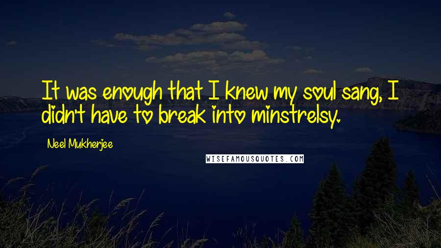 Neel Mukherjee quotes: It was enough that I knew my soul sang, I didn't have to break into minstrelsy.