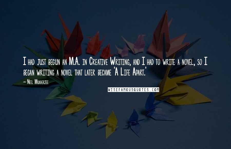 Neel Mukherjee quotes: I had just begun an M.A. in Creative Writing, and I had to write a novel, so I began writing a novel that later became 'A Life Apart.'