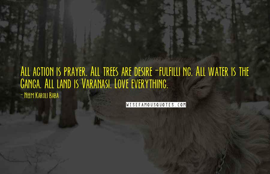 Neem Karoli Baba quotes: All action is prayer. All trees are desire-fulfilli ng. All water is the Ganga. All land is Varanasi. Love everything.