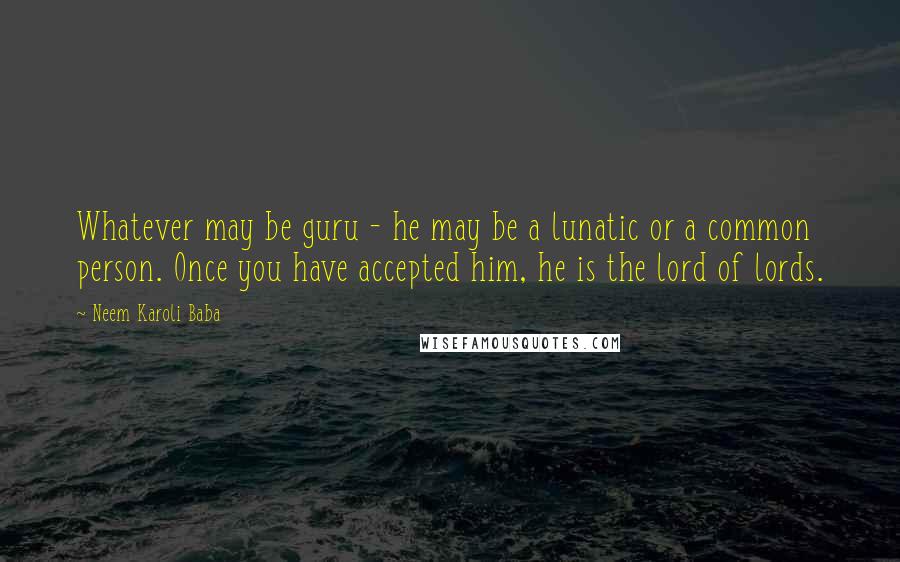 Neem Karoli Baba quotes: Whatever may be guru - he may be a lunatic or a common person. Once you have accepted him, he is the lord of lords.