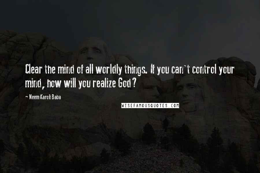 Neem Karoli Baba quotes: Clear the mind of all worldly things. If you can't control your mind, how will you realize God?