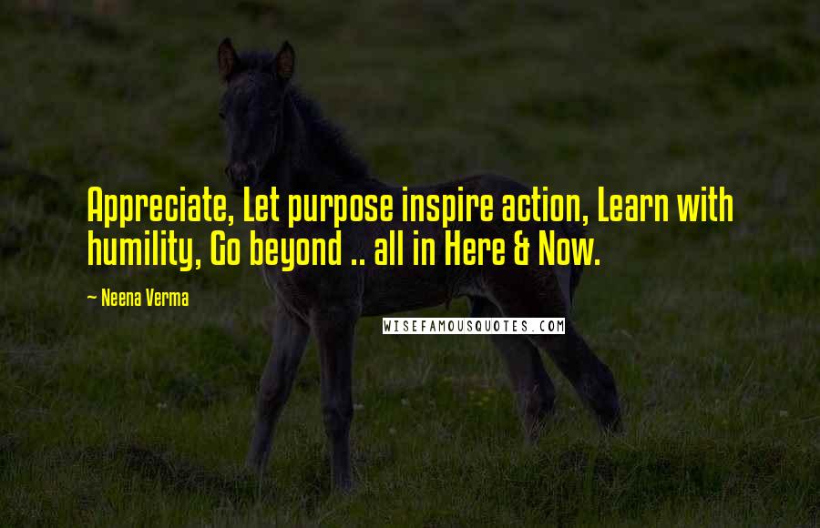 Neena Verma quotes: Appreciate, Let purpose inspire action, Learn with humility, Go beyond .. all in Here & Now.