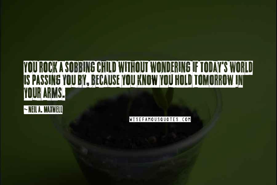 Neil A. Maxwell quotes: You rock a sobbing child without wondering if today's world is passing you by, because you know you hold tomorrow in your arms.