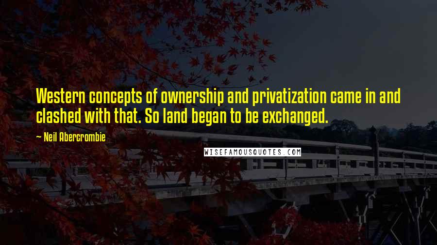 Neil Abercrombie quotes: Western concepts of ownership and privatization came in and clashed with that. So land began to be exchanged.