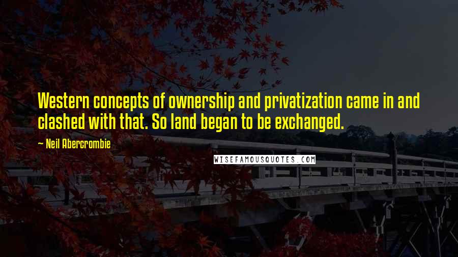 Neil Abercrombie quotes: Western concepts of ownership and privatization came in and clashed with that. So land began to be exchanged. Neil Abercrombie quotes: Western concepts of ownership and privatization came in and clashed with that. So land began to be exchanged.