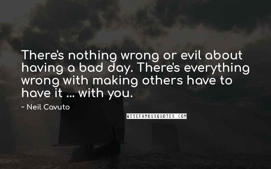 Neil Cavuto quotes: There's nothing wrong or evil about having a bad day. There's everything wrong with making others have to have it ... with you.