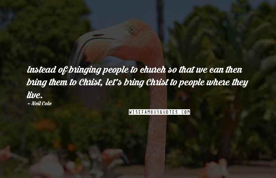 Neil Cole quotes: Instead of bringing people to church so that we can then bring them to Christ, let's bring Christ to people where they live.