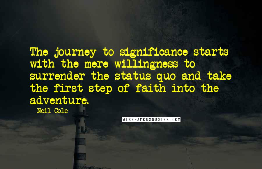 Neil Cole quotes: The journey to significance starts with the mere willingness to surrender the status quo and take the first step of faith into the adventure. Neil Cole quotes: The journey to significance starts with the mere willingness to surrender the status quo and take the first step of faith into the adventure.