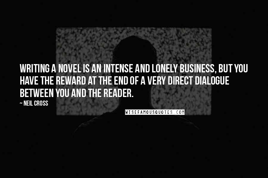 Neil Cross quotes: Writing a novel is an intense and lonely business, but you have the reward at the end of a very direct dialogue between you and the reader. Neil Cross quotes: Writing a novel is an intense and lonely business, but you have the reward at the end of a very direct dialogue between you and the reader.
