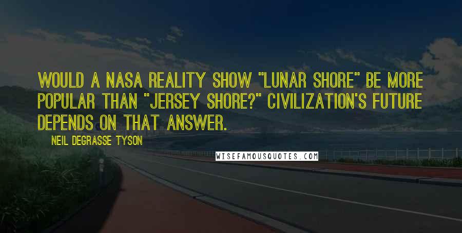 Neil DeGrasse Tyson quotes: Would a NASA reality show "Lunar Shore" be more popular than "Jersey Shore?" Civilization's future depends on that answer. Neil DeGrasse Tyson quotes: Would a NASA reality show "Lunar Shore" be more popular than "Jersey Shore?" Civilization's future depends on that answer.