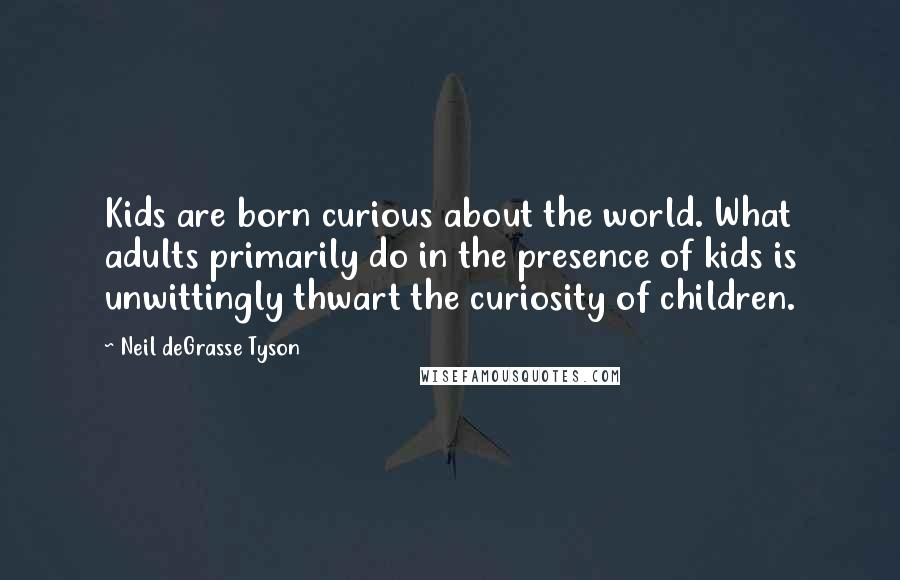 Neil DeGrasse Tyson quotes: Kids are born curious about the world. What adults primarily do in the presence of kids is unwittingly thwart the curiosity of children. Neil DeGrasse Tyson quotes: Kids are born curious about the world. What adults primarily do in the presence of kids is unwittingly thwart the curiosity of children.