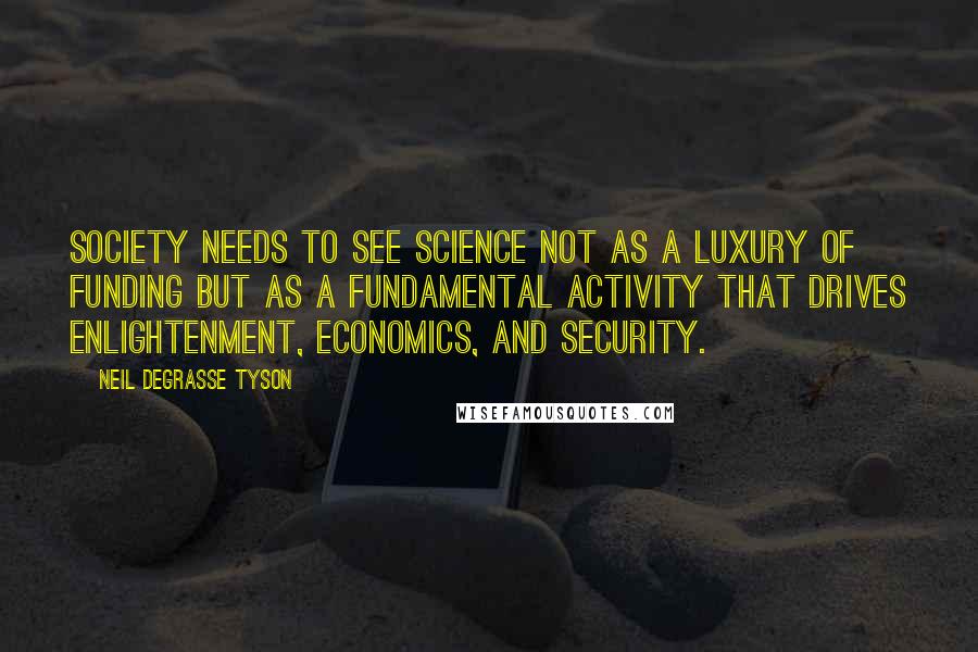 Neil DeGrasse Tyson quotes: Society needs to see science not as a luxury of funding but as a fundamental activity that drives enlightenment, economics, and security. Neil DeGrasse Tyson quotes: Society needs to see science not as a luxury of funding but as a fundamental activity that drives enlightenment, economics, and security.