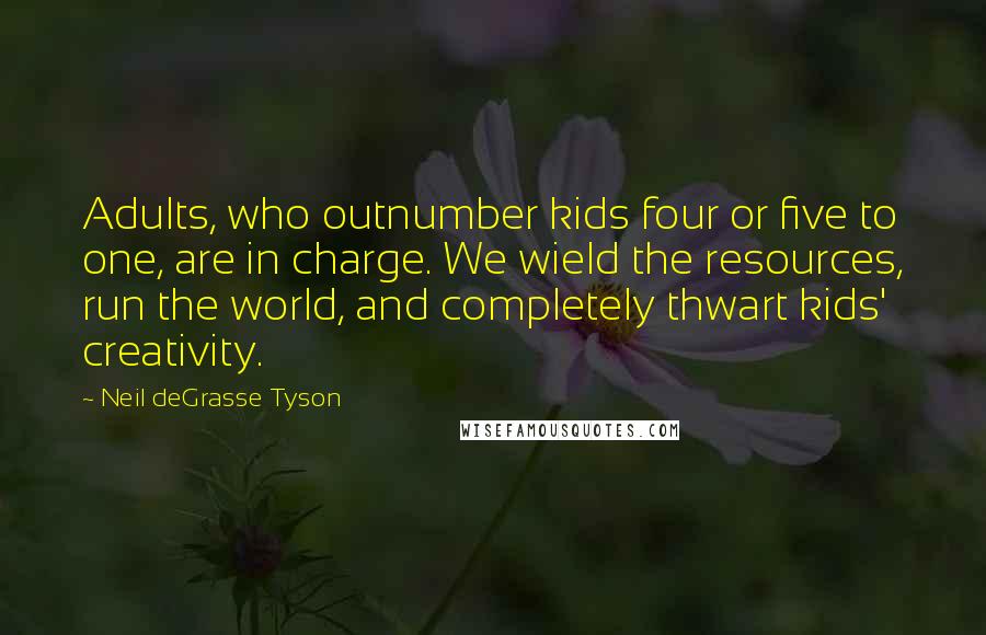 Neil DeGrasse Tyson quotes: Adults, who outnumber kids four or five to one, are in charge. We wield the resources, run the world, and completely thwart kids' creativity. Neil DeGrasse Tyson quotes: Adults, who outnumber kids four or five to one, are in charge. We wield the resources, run the world, and completely thwart kids' creativity.