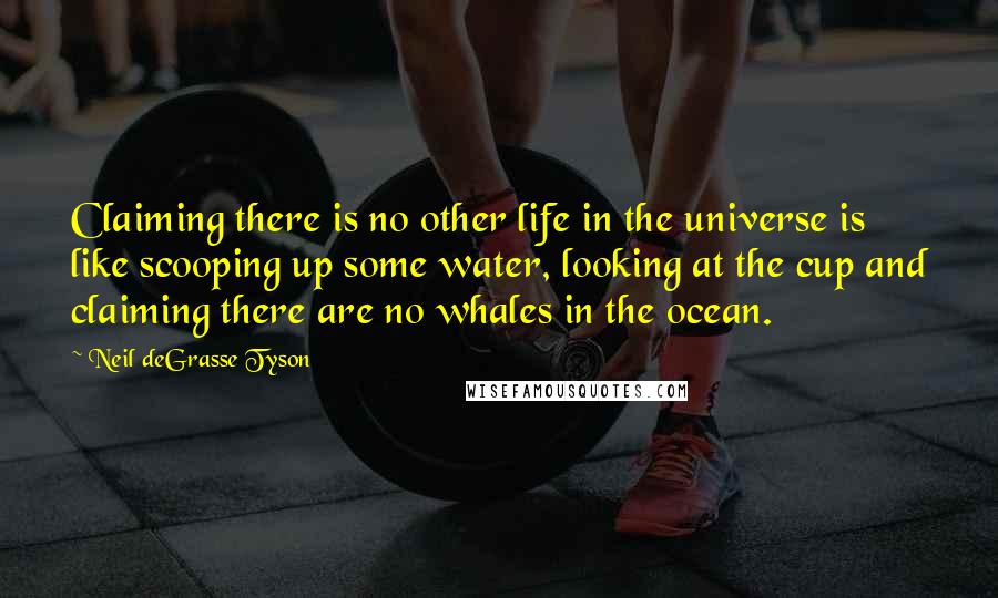 Neil DeGrasse Tyson quotes: Claiming there is no other life in the universe is like scooping up some water, looking at the cup and claiming there are no whales in the ocean.