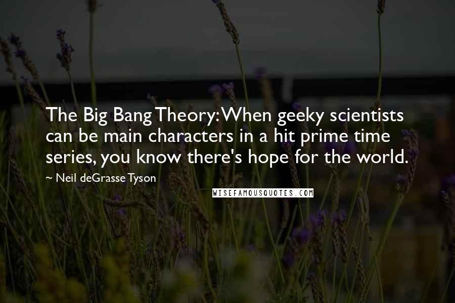 Neil DeGrasse Tyson quotes: The Big Bang Theory: When geeky scientists can be main characters in a hit prime time series, you know there's hope for the world. Neil DeGrasse Tyson quotes: The Big Bang Theory: When geeky scientists can be main characters in a hit prime time series, you know there's hope for the world.