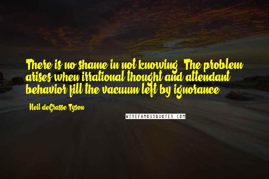 Neil DeGrasse Tyson quotes: There is no shame in not knowing. The problem arises when irrational thought and attendant behavior fill the vacuum left by ignorance. Neil DeGrasse Tyson quotes: There is no shame in not knowing. The problem arises when irrational thought and attendant behavior fill the vacuum left by ignorance.