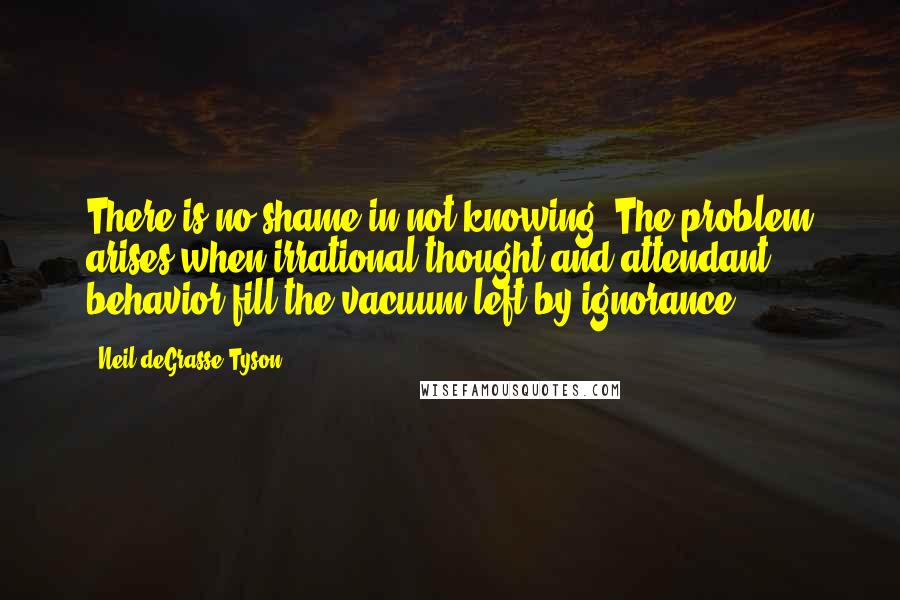 Neil DeGrasse Tyson quotes: There is no shame in not knowing. The problem arises when irrational thought and attendant behavior fill the vacuum left by ignorance.