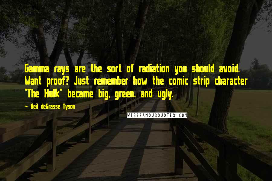 Neil DeGrasse Tyson quotes: Gamma rays are the sort of radiation you should avoid. Want proof? Just remember how the comic strip character "The Hulk" became big, green, and ugly. Neil DeGrasse Tyson quotes: Gamma rays are the sort of radiation you should avoid. Want proof? Just remember how the comic strip character "The Hulk" became big, green, and ugly.