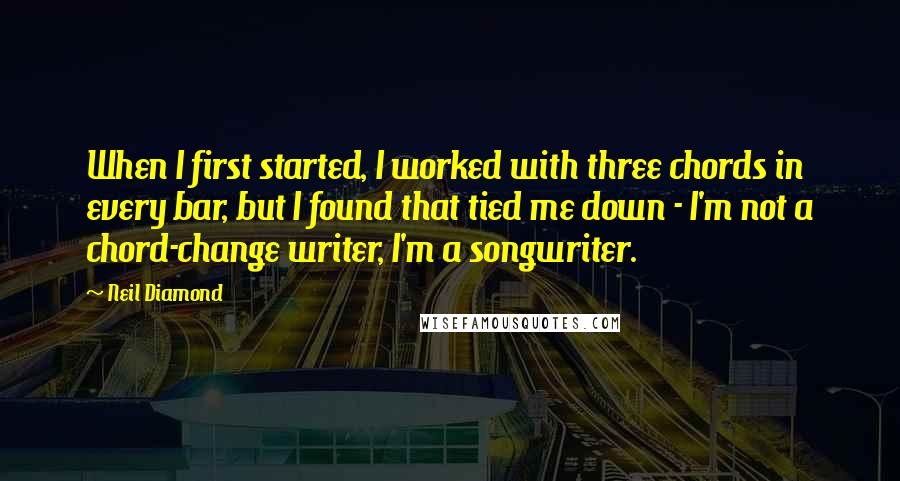 Neil Diamond quotes: When I first started, I worked with three chords in every bar, but I found that tied me down - I'm not a chord-change writer, I'm a songwriter.