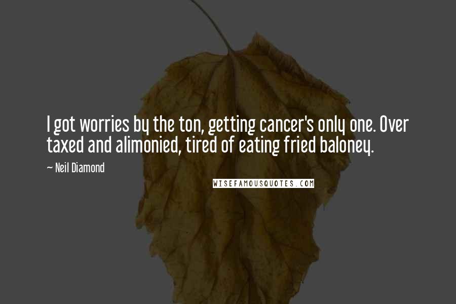 Neil Diamond quotes: I got worries by the ton, getting cancer's only one. Over taxed and alimonied, tired of eating fried baloney. Neil Diamond quotes: I got worries by the ton, getting cancer's only one. Over taxed and alimonied, tired of eating fried baloney.