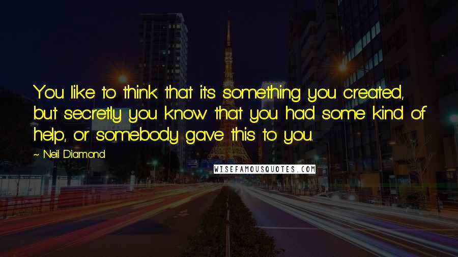 Neil Diamond quotes: You like to think that it's something you created, but secretly you know that you had some kind of help, or somebody gave this to you. Neil Diamond quotes: You like to think that it's something you created, but secretly you know that you had some kind of help, or somebody gave this to you.