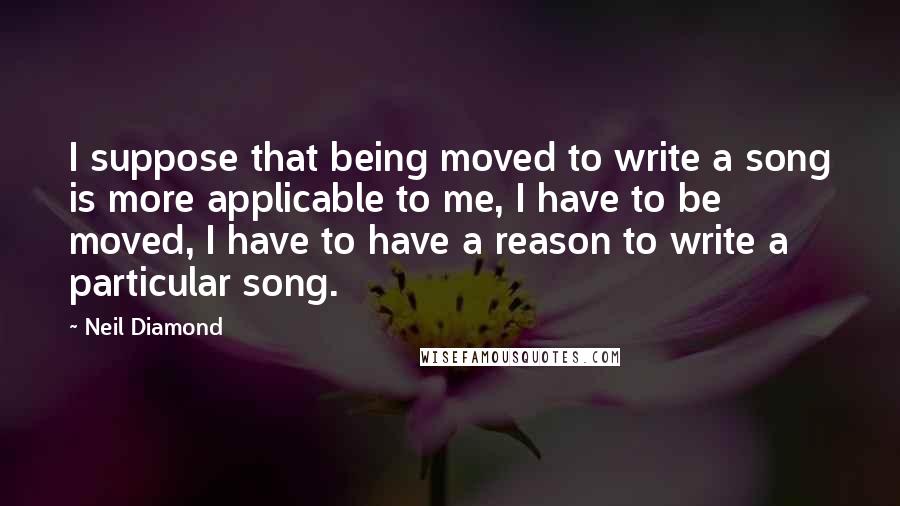 Neil Diamond quotes: I suppose that being moved to write a song is more applicable to me, I have to be moved, I have to have a reason to write a particular song.