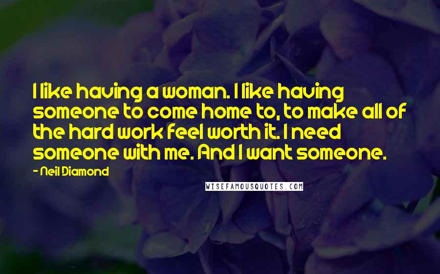 Neil Diamond quotes: I like having a woman. I like having someone to come home to, to make all of the hard work feel worth it. I need someone with me. And I