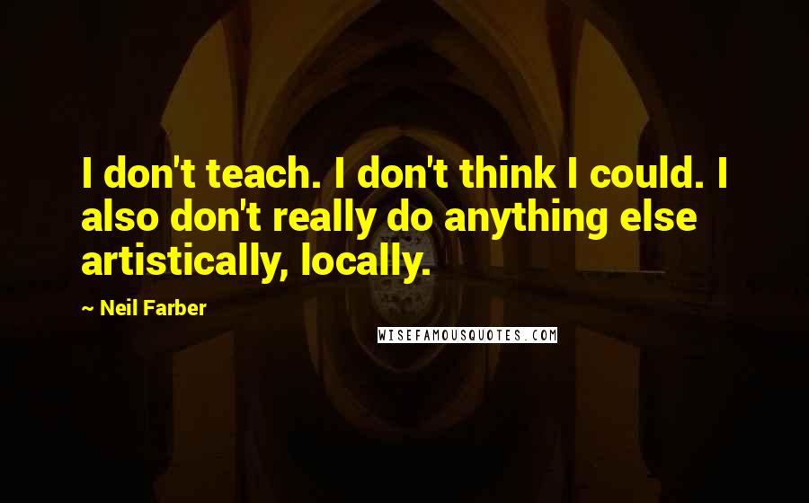 Neil Farber quotes: I don't teach. I don't think I could. I also don't really do anything else artistically, locally.