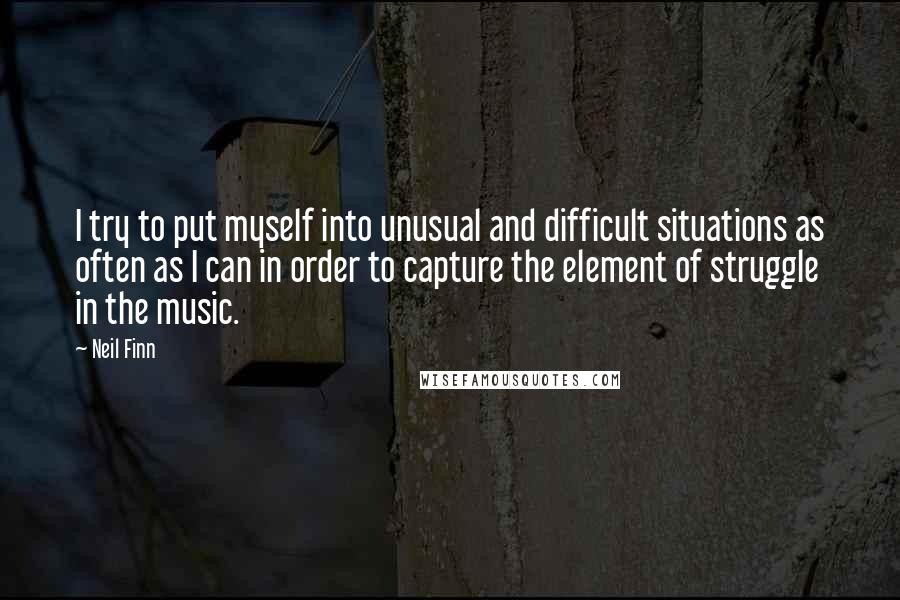 Neil Finn quotes: I try to put myself into unusual and difficult situations as often as I can in order to capture the element of struggle in the music.
