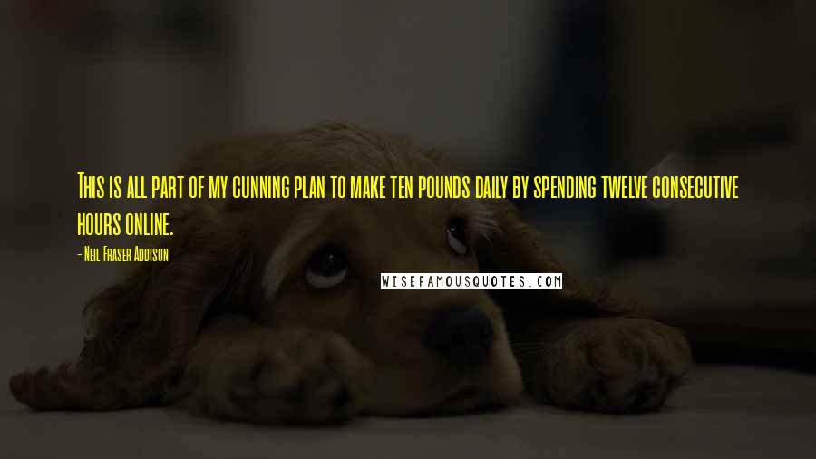 Neil Fraser Addison quotes: This is all part of my cunning plan to make ten pounds daily by spending twelve consecutive hours online.