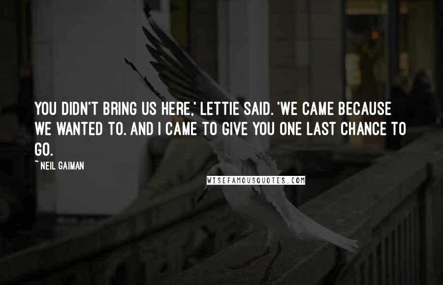 Neil Gaiman quotes: You didn't bring us here,' Lettie said. 'We came because we wanted to. And I came to give you one last chance to go.