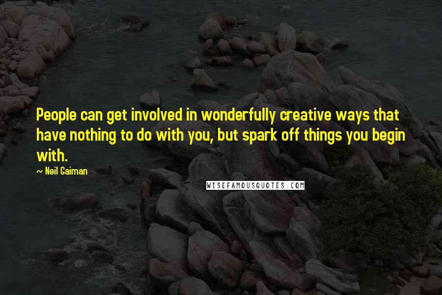 Neil Gaiman quotes: People can get involved in wonderfully creative ways that have nothing to do with you, but spark off things you begin with.