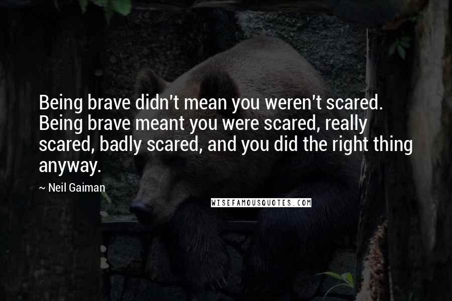 Neil Gaiman quotes: Being brave didn't mean you weren't scared. Being brave meant you were scared, really scared, badly scared, and you did the right thing anyway.