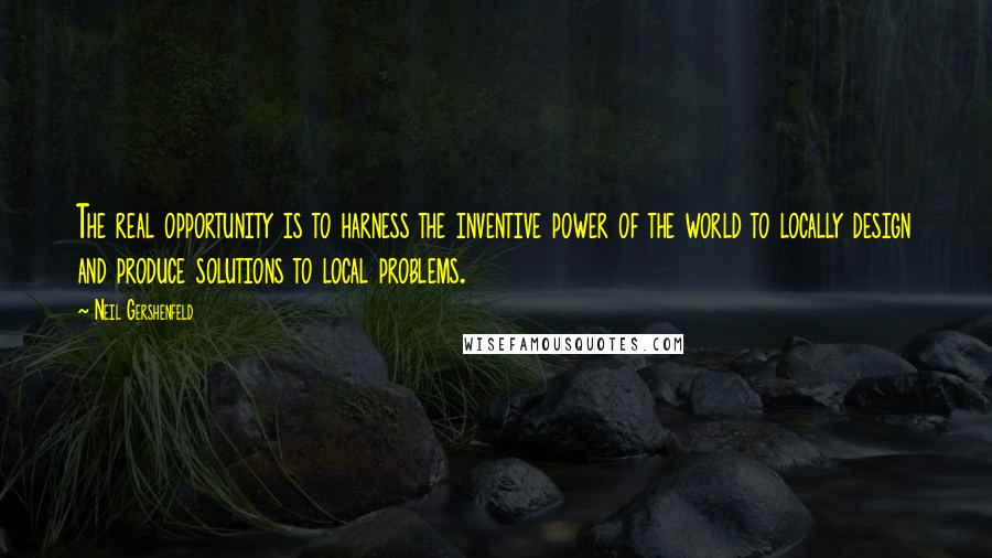 Neil Gershenfeld quotes: The real opportunity is to harness the inventive power of the world to locally design and produce solutions to local problems.