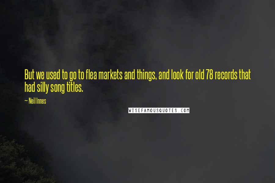 Neil Innes quotes: But we used to go to flea markets and things, and look for old 78 records that had silly song titles. Neil Innes quotes: But we used to go to flea markets and things, and look for old 78 records that had silly song titles.