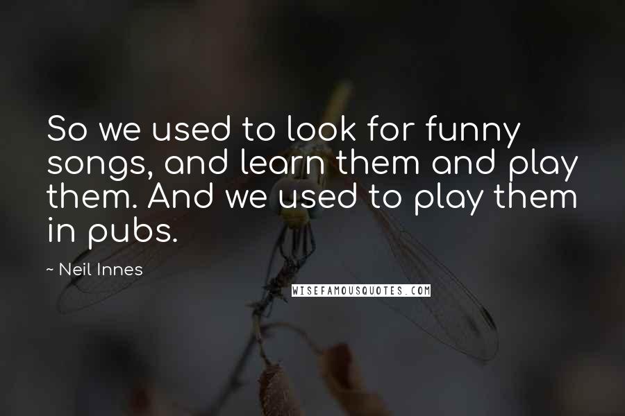 Neil Innes quotes: So we used to look for funny songs, and learn them and play them. And we used to play them in pubs.