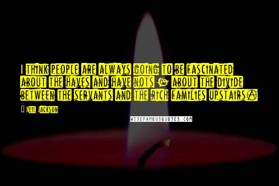 Neil Jackson quotes: I think people are always going to be fascinated about the haves and have nots - about the divide between the servants and the rich families upstairs. Neil Jackson quotes: I think people are always going to be fascinated about the haves and have nots - about the divide between the servants and the rich families upstairs.