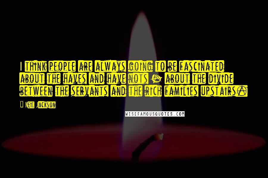 Neil Jackson quotes: I think people are always going to be fascinated about the haves and have nots - about the divide between the servants and the rich families upstairs.